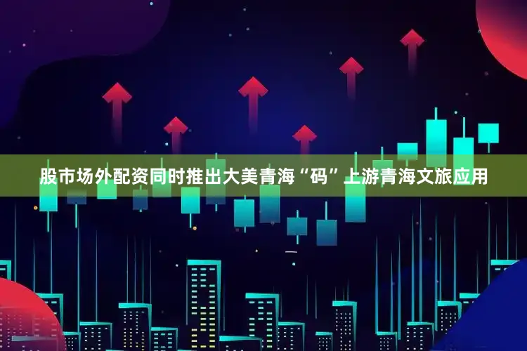 股市场外配资同时推出大美青海“码”上游青海文旅应用