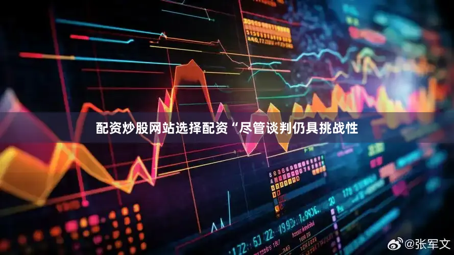 配资炒股网站选择配资“尽管谈判仍具挑战性
