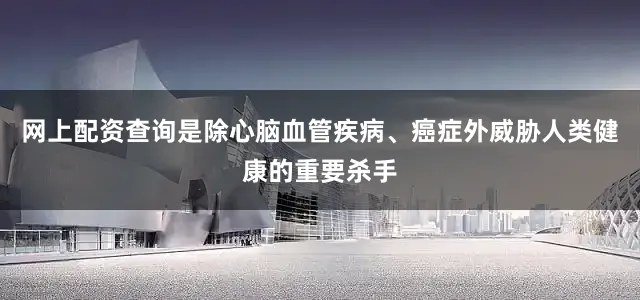 网上配资查询是除心脑血管疾病、癌症外威胁人类健康的重要杀手