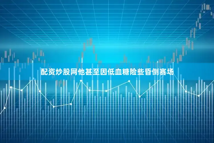 配资炒股网他甚至因低血糖险些昏倒赛场