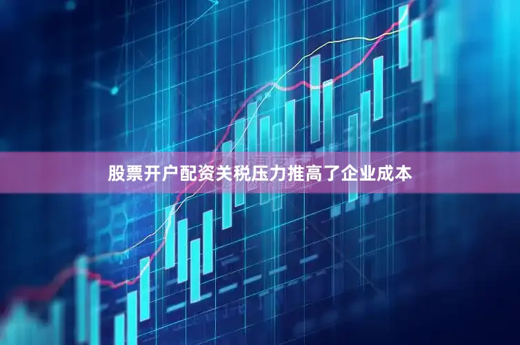 股票开户配资关税压力推高了企业成本