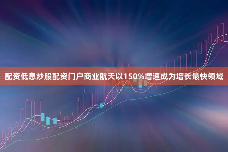配资低息炒股配资门户商业航天以150%增速成为增长最快领域