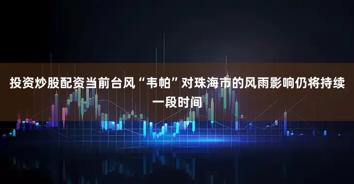 投资炒股配资当前台风“韦帕”对珠海市的风雨影响仍将持续一段时间