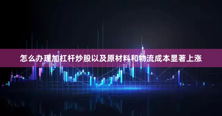 怎么办理加杠杆炒股以及原材料和物流成本显著上涨
