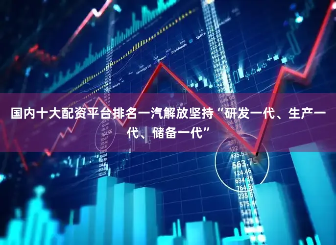 国内十大配资平台排名一汽解放坚持“研发一代、生产一代、储备一代”
