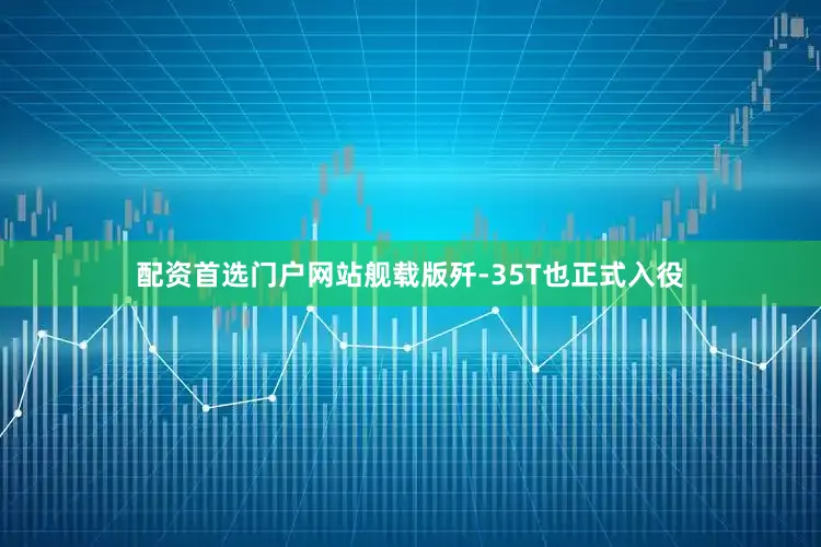 配资首选门户网站舰载版歼-35T也正式入役