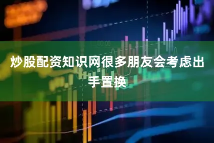 炒股配资知识网很多朋友会考虑出手置换